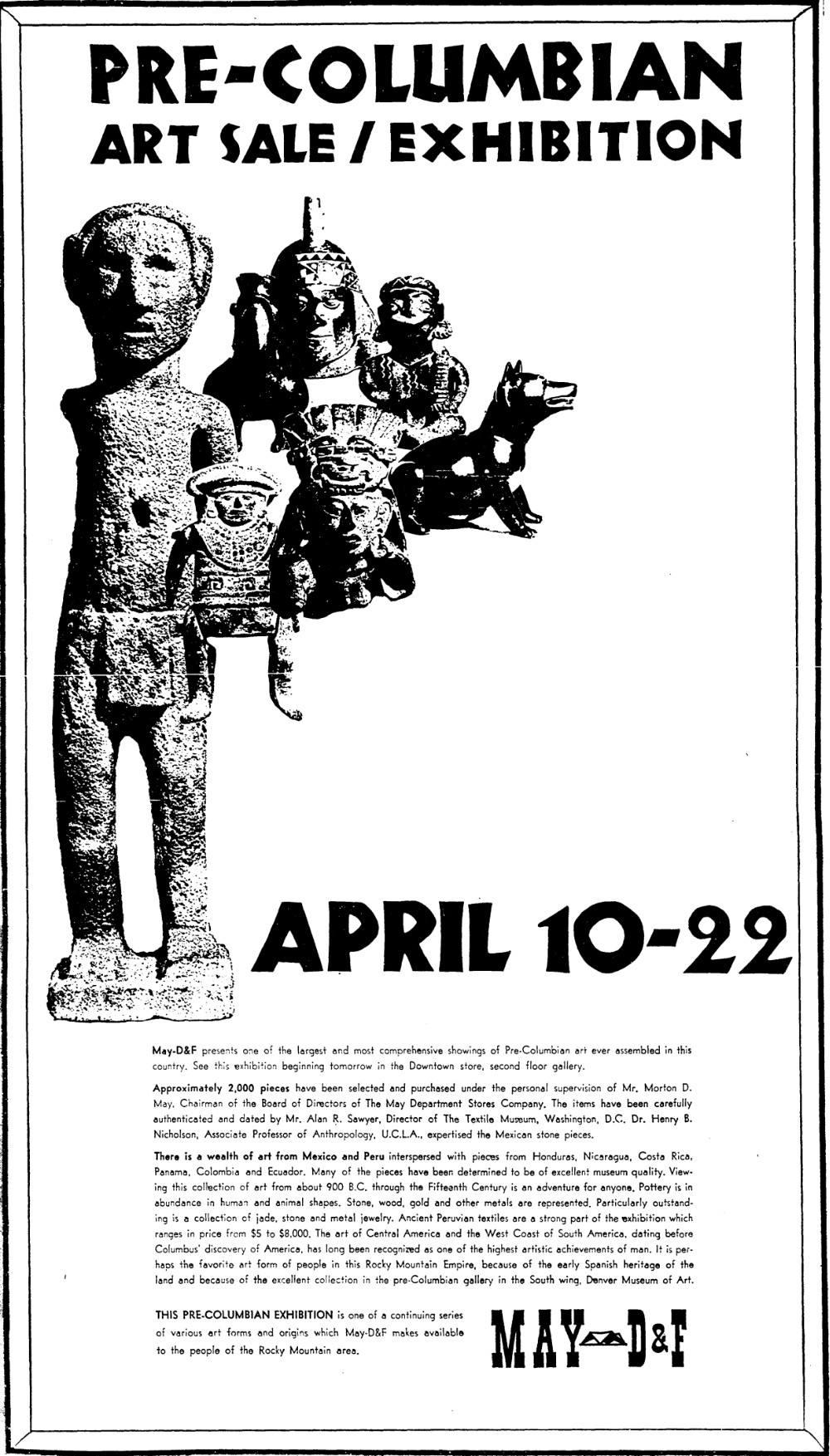 An advertisement in the newspaper for a Pre-Columbian Art Sale/Exhibition. It shows various stone and ceramic artworks from the exhibition with the dates, April 10-22. The text beneath reads,  May-D&F presents one of the largest and most comprehensive showings of Pre-Columbian art ever assembled in this country. See this exhibition beginning tomorrow in the downtown store, second floor gallery.  Approximately 2,000 pieces have been selected and purchased under the personal supervision of Mr. Morton D. May, Chairman of the Board of Directors of the May Department Stores Company. The items have been carefully authenticated and dated by Mr. Alan R. Sawyer, Director of the Textile Museum, Washington D.C. Dr. Henry B. Nicholson, Associate Professor of Anthropology, UCLA expertised the Mexican stone pieces.  There is a wealth of art from Mexico and Peru interspersed with pieces from Honduras, Nicaragua, Costa Rica, Panama, Colombia, and Ecuador. Many of the pieces have been determined to be of excellent museum quality. Viewing this collection of art from about 900 BC through the fifteenth century is an adventure for anyone. Pottery is in abundance in human and animal shapes. Stone, wood, gold and other metals are represented. Particularly outstanding is a collection of jade, stone and metal jewelry. Ancient Peruvian textiles are a strong part of the exhibition which ranges in price from $5 to $8,000. The art of Central America and the West Coast of South America, dating before Columbus’ discovery of America, has long been recognized as one of the highest artistic achievements of man. It is perhaps the favorite art form of people in this Rocky Mountain Empire, because of the early Spanish heritage of the land and because of the excellent collection in the pre-Columbian gallery in the south wing, Denver Museum of Art.  This pre-Columbian exhibition is one of a continuing series of various art forms and origins which May D&F makes available to the people of the Rocky Mountain area.