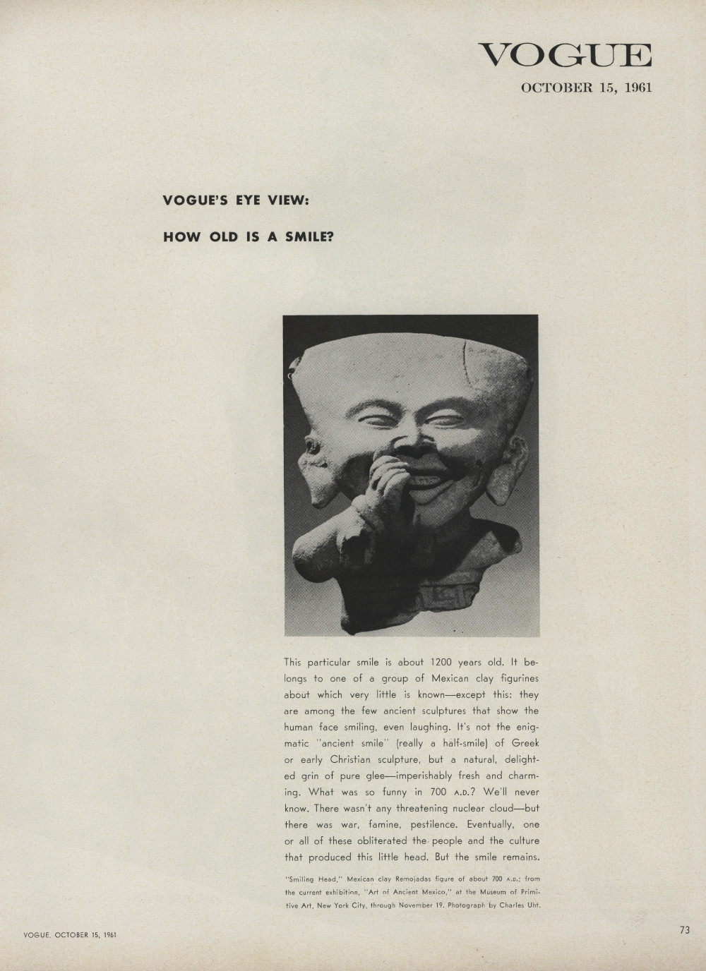 A page from Vogue magazine dated October 15, 1961. It reads:  Vogue’s Eye View: How old is a smile? This particular smile is about 1200 years old. It belongs to one of a group of Mexican clay figurines about which very little is known—except this: they are among the few ancient sculptures that show the human face smiling, even laughing. It’s not the enigmatic “ancient smile” (really a half-smile) of Greek or early Christian sculpture, but a natural, delighted grin of pure glee—imperishably fresh and charming. What was so funny in 700 A.D.? We’ll never know. There wasn’t any threatening nuclear cloud—but there was war, famine, pestilence. Eventually, one or all of these obliterated the people and the culture that produced this little head. But the smile remains. “Smiling Head,” Mexican clay Remojadas figure of about 700 A.D.; from the current exhibition, “Art of Ancient Mexico,” at the Museum of Primitive Art, New York City, through November 19. Photograph by Charles Uht.