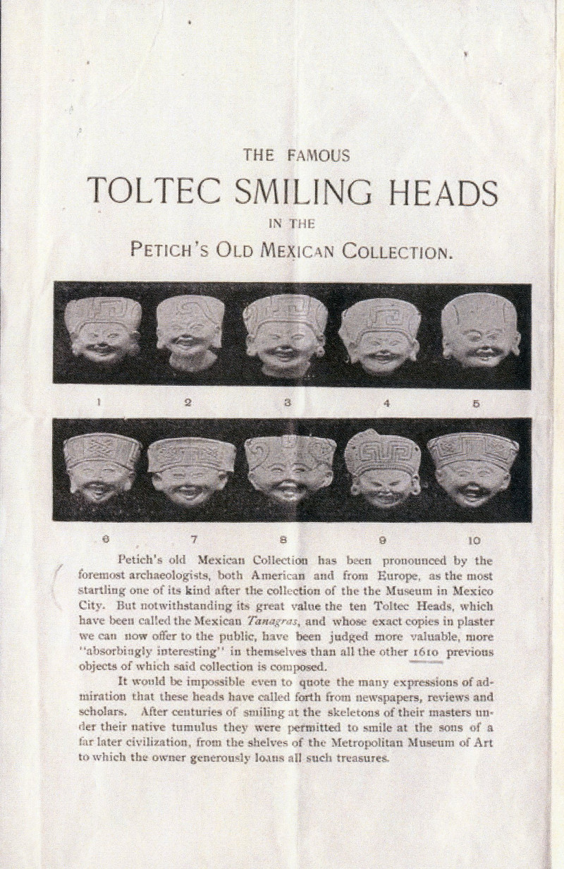 A black-and-white advertisement that reads “The Famous Toltec Smiling Heads in the Petich’s Old Mexican Collection.” Under the title, two rows of photographs show smiling ceramic heads. Beneath those photos, the text reads: Petich’s old Mexican Collection has been pronounced by the foremost archaeologists, both American and from Europe, as the most startling one of its kind after the collection of the Museum in Mexico City. But notwithstanding its great value the ten Toltec Heads, which have been called the Mexican Tanagras, and whose exact copies in plaster we can now offer to the public, have been judged more valuable, more “absorbingly interesting” in themselves than all the other 1610 previous objects of which said collection is composed.  It would be impossible even to quote the many expressions of admiration that these heads have called forth from newspapers, reviews and scholars. After centuries of smiling at the skeletons of their masters under their native tumulus they were permitted to smile at the sons of a far later civilization, from the shelves of the Metropolitan Museum of Art to which the owner generously loans all such treasures.